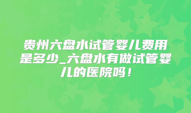 贵州六盘水试管婴儿费用是多少_六盘水有做试管婴儿的医院吗!