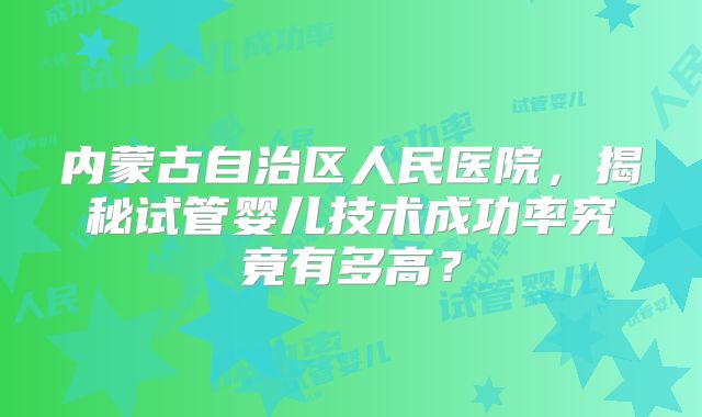 内蒙古自治区人民医院，揭秘试管婴儿技术成功率究竟有多高？