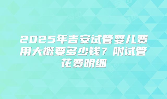 2025年吉安试管婴儿费用大概要多少钱?附试管花费明细