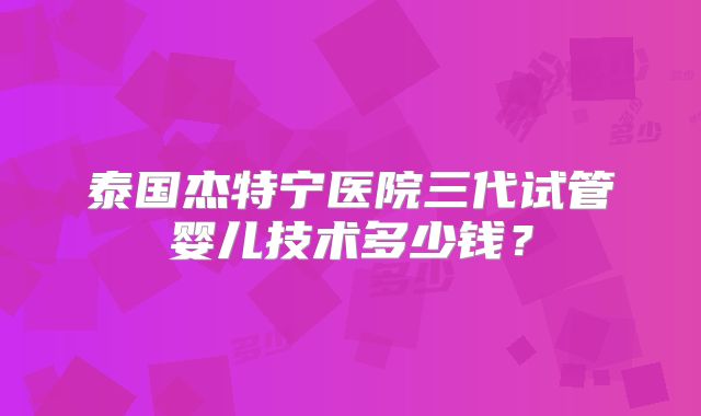 泰国杰特宁医院三代试管婴儿技术多少钱？