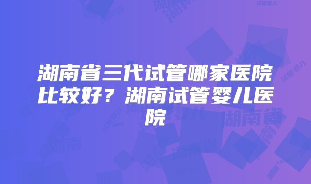 湖南省三代试管哪家医院比较好?湖南试管婴儿医院