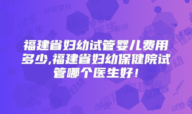 福建省妇幼试管婴儿费用多少,福建省妇幼保健院试管哪个医生好！