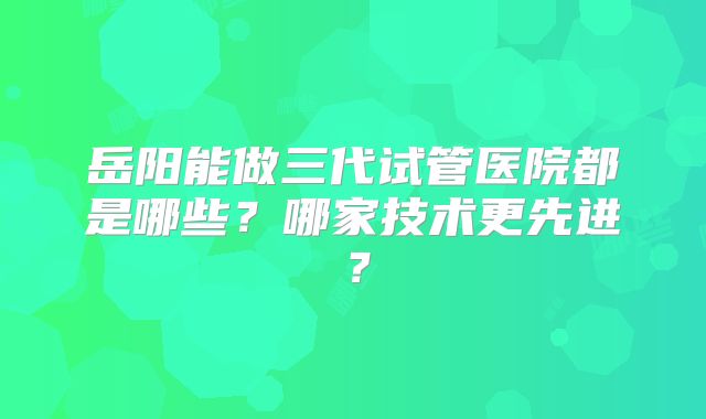岳阳能做三代试管医院都是哪些?哪家技术更先进?