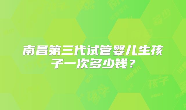 南昌第三代试管婴儿生孩子一次多少钱?
