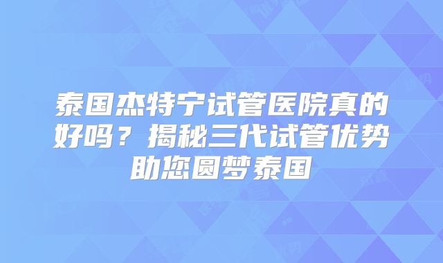 泰国杰特宁试管医院真的好吗？揭秘三代试管优势助您圆梦泰国