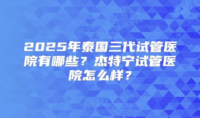 2025年泰国三代试管医院有哪些?杰特宁试管医院怎么样?