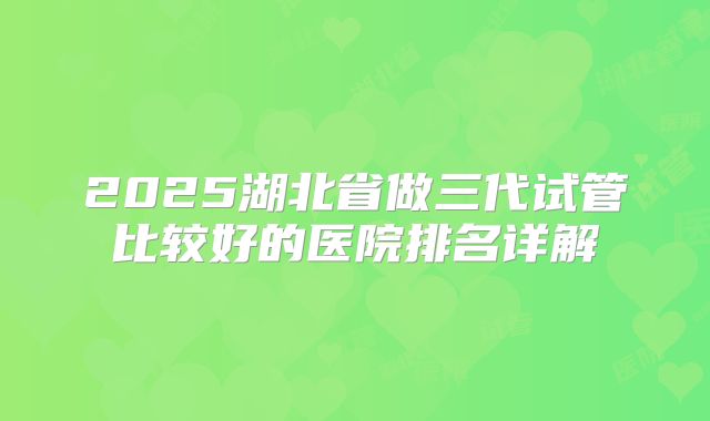 2025湖北省做三代试管比较好的医院排名详解