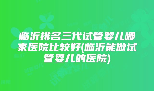 临沂排名三代试管婴儿哪家医院比较好(临沂能做试管婴儿的医院)