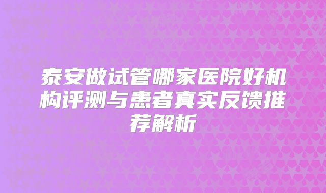 泰安做试管哪家医院好机构评测与患者真实反馈推荐解析