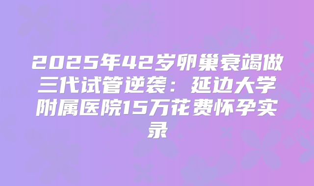 2025年42岁卵巢衰竭做三代试管逆袭:延边大学附属医院15万花费怀孕实录