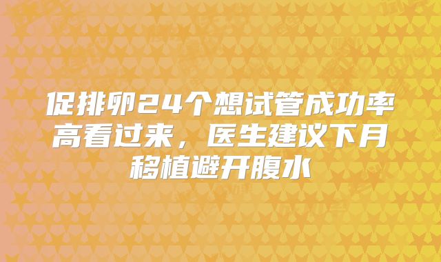 促排卵24个想试管成功率高看过来,医生建议下月移植避开腹水