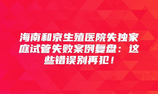 海南和京生殖医院失独家庭试管失败案例复盘：这些错误别再犯！