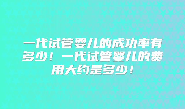 一代试管婴儿的成功率有多少!一代试管婴儿的费用大约是多少!