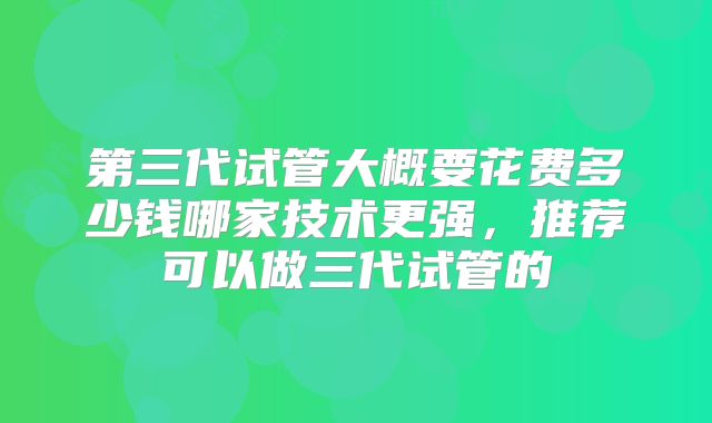 第三代试管大概要花费多少钱哪家技术更强,推荐可以做三代试管的