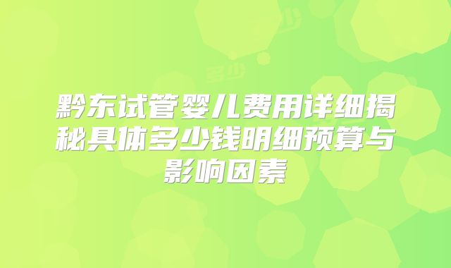 黔东试管婴儿费用详细揭秘具体多少钱明细预算与影响因素