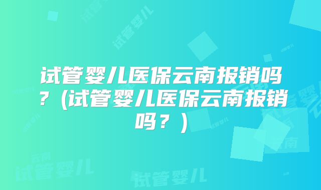 试管婴儿医保云南报销吗？(试管婴儿医保云南报销吗？)