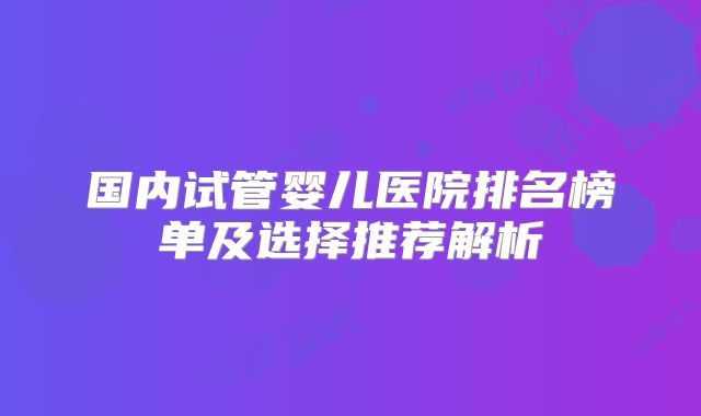 国内试管婴儿医院排名榜单及选择推荐解析
