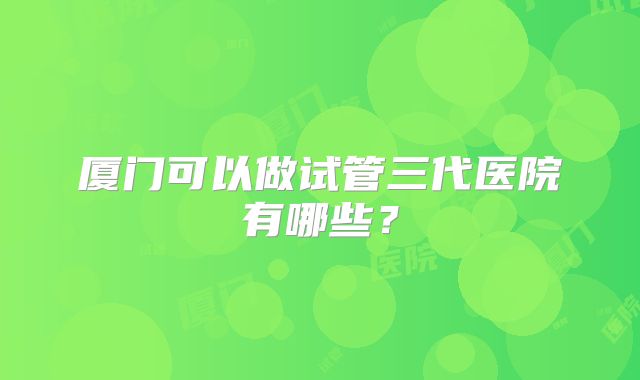 厦门可以做试管三代医院有哪些?