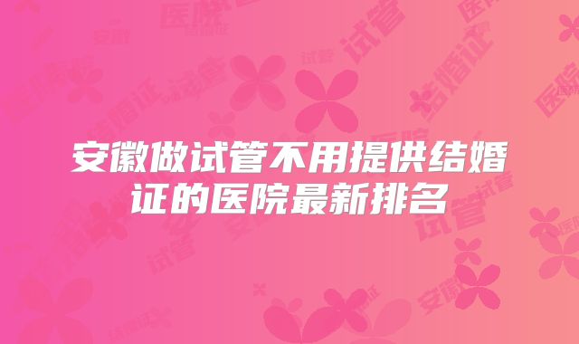 安徽做试管不用提供结婚证的医院最新排名