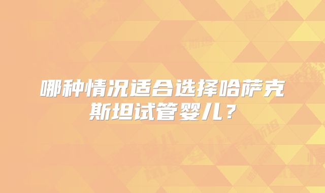 哪种情况适合选择哈萨克斯坦试管婴儿?