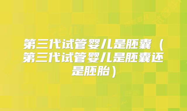 第三代试管婴儿是胚囊（第三代试管婴儿是胚囊还是胚胎）