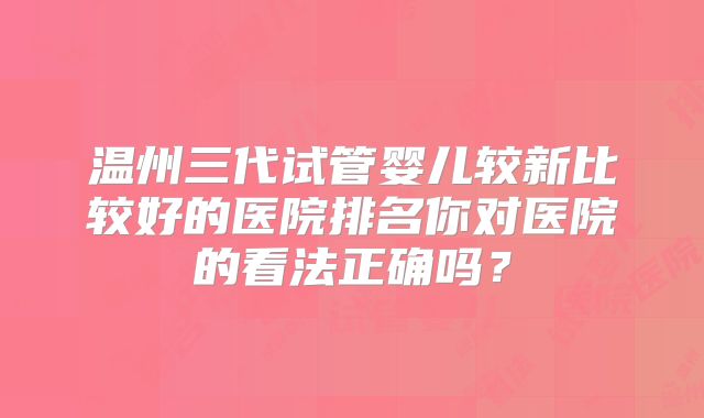 温州三代试管婴儿较新比较好的医院排名你对医院的看法正确吗?