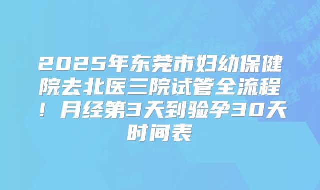 2025年东莞市妇幼保健院去北医三院试管全流程!月经第3天到验孕30天时间表