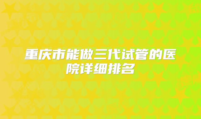 重庆市能做三代试管的医院详细排名
