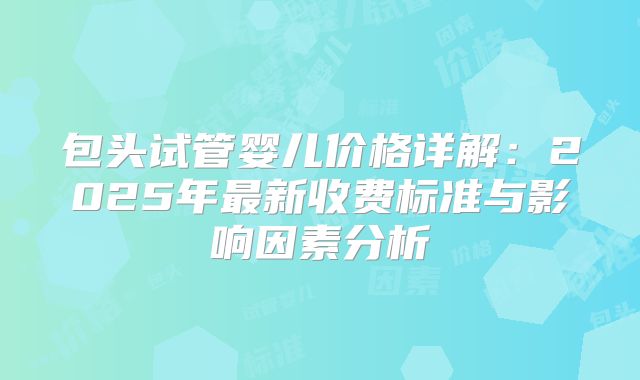 包头试管婴儿价格详解:2025年最新收费标准与影响因素分析