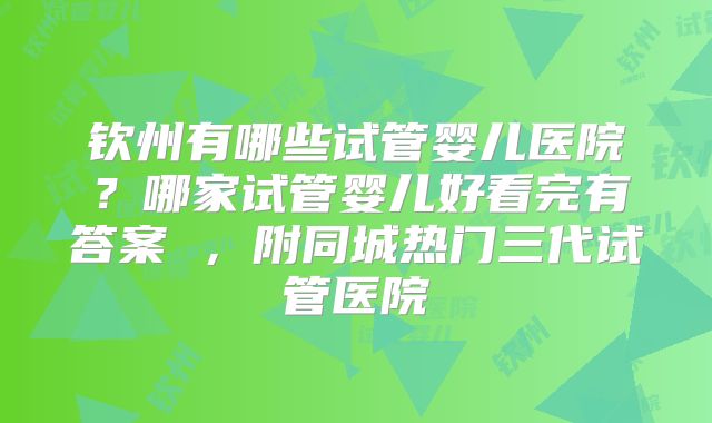 钦州有哪些试管婴儿医院？哪家试管婴儿好看完有答案 ，附同城热门三代试管医院