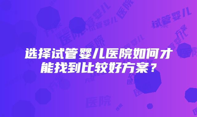 选择试管婴儿医院如何才能找到比较好方案?