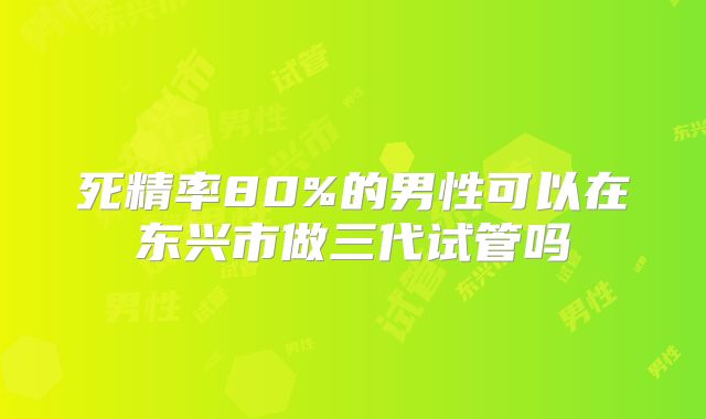 死精率80%的男性可以在东兴市做三代试管吗