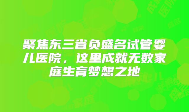 聚焦东三省负盛名试管婴儿医院,这里成就无数家庭生育梦想之地