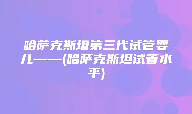 哈萨克斯坦第三代试管婴儿——(哈萨克斯坦试管水平)