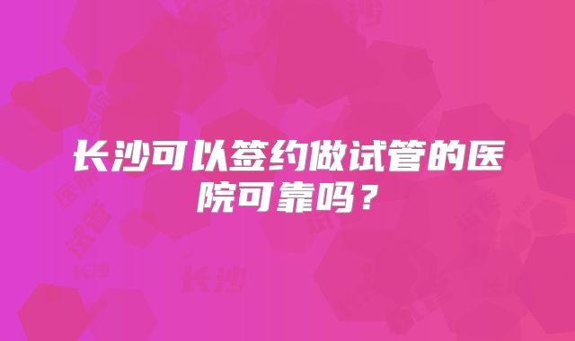 长沙可以签约做试管的医院可靠吗？