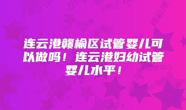 连云港赣榆区试管婴儿可以做吗！连云港妇幼试管婴儿水平！