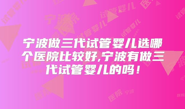 宁波做三代试管婴儿选哪个医院比较好,宁波有做三代试管婴儿的吗!