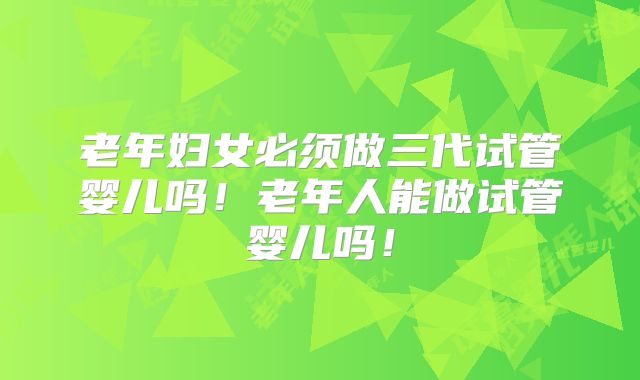 老年妇女必须做三代试管婴儿吗！老年人能做试管婴儿吗！