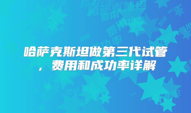 哈萨克斯坦做第三代试管，费用和成功率详解