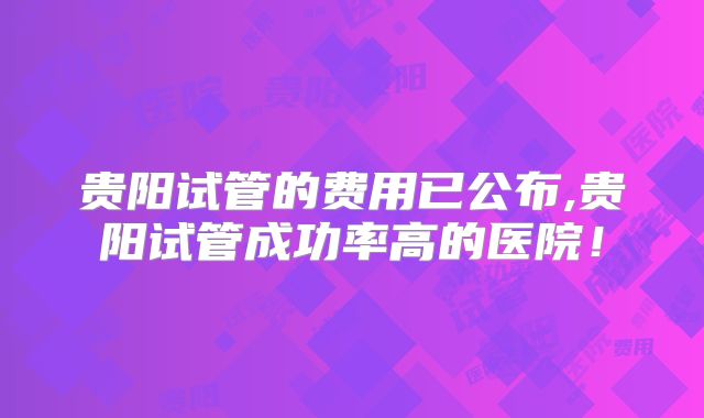 贵阳试管的费用已公布,贵阳试管成功率高的医院!