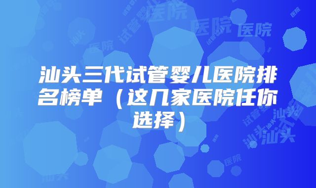 汕头三代试管婴儿医院排名榜单(这几家医院任你选择)