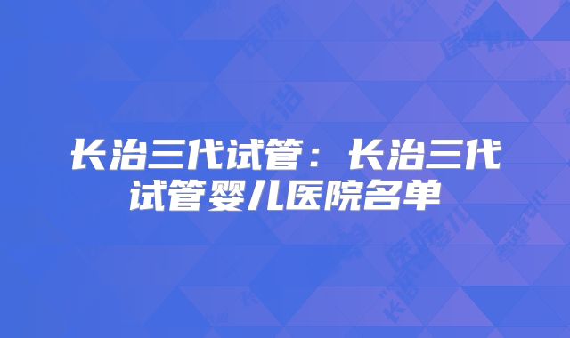 长治三代试管:长治三代试管婴儿医院名单