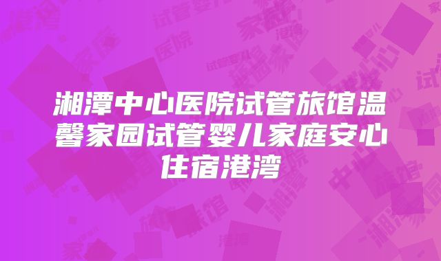 湘潭中心医院试管旅馆温馨家园试管婴儿家庭安心住宿港湾