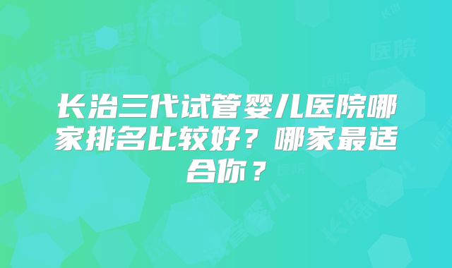 长治三代试管婴儿医院哪家排名比较好？哪家最适合你？