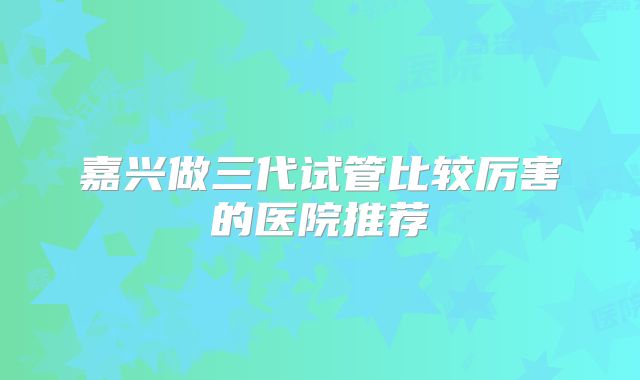 嘉兴做三代试管比较厉害的医院推荐