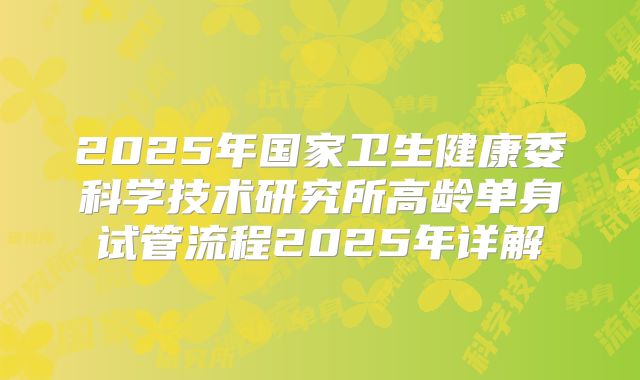 2025年国家卫生健康委科学技术研究所高龄单身试管流程2025年详解