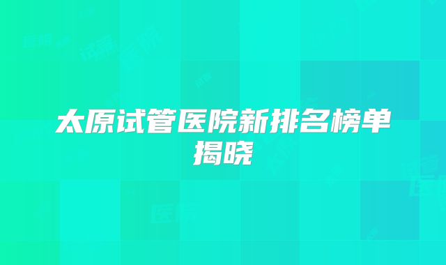 太原试管医院新排名榜单揭晓