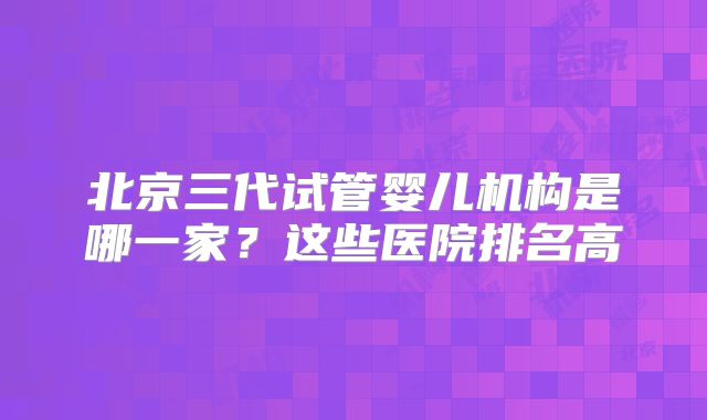 北京三代试管婴儿机构是哪一家?这些医院排名高