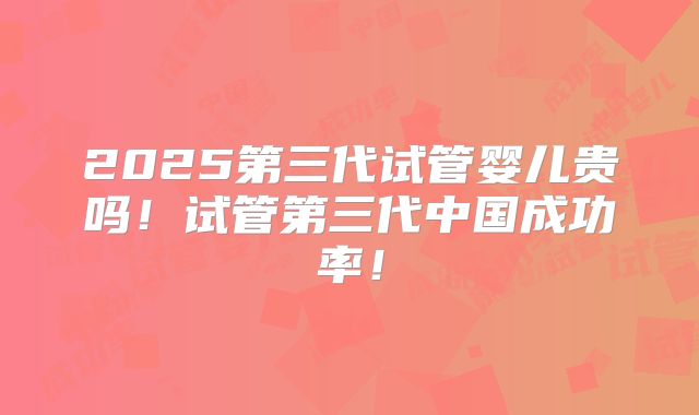 2025第三代试管婴儿贵吗!试管第三代中国成功率!