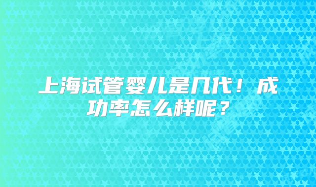 上海试管婴儿是几代!成功率怎么样呢?